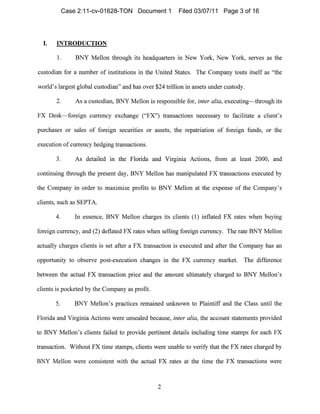 I. INTRODUCTION

1. BNY Mellon through its headquarters in New York, New York, serves as the
custodian for a number of institutiol1S in the United States. The Company t011tS itself as "the
world's largest global custodian" and has over $24 trillion in assets under custody.
2. As a custodian, BNY Mellon is respol1sible for, inter alia, executing-through its
FX Desk-foreign currency exchange ("FX") transactions l1ecessary to facilitate a client's
pl1rchases or sales of foreign securities or assets, the repatriation of foreign funds, or the
execution of currency hedging transactions.
3. As detailed in the Florida and Virginia Actions, from at least 2000, and
continuing through the present day, BNY Mellon has manipulated FX transactions executed by
the Company in order to maximize profits to BNY Mellon at the expense of the Company's
clients, such as SEPTA.
4. In essence, BNY Mellon charges its clients (1) inflated FX rates when buying
foreign currency, and (2) deflated FX rates when selling foreign currency. The rate BNY Mellon
actually charges clients is set after a FX transaction is executed and after the Company has an
opportunity to observe post-execlltion changes in the FX currency market. The difference
between the actual FX transaction price and the amount ultimately charged to BNY Mellon's
clients is pocketed by the Conlpany as profit.
5. BNY Mellon's practices remained unknown to Plaintiff and the Class llntil the
Florida and Virginia Actions were 11nsealed because, inter alia, the account statements provided
to BNY Mellon's clients failed to provide pertinent details including time stamps for each FX
transaction. Without FX time stamps, clients were 1111able to verify that the FX rates charged by
BNY Mellon were COl1sistent with the actual FX rates at the time the FX transactions were
2

Case 2:11-cv-01628-TON Document 1 Filed 03/07/11 Page 3 of 16
 