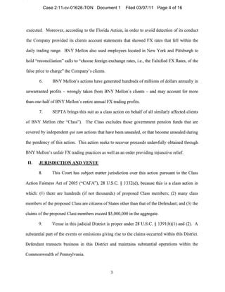 executed. Moreover, according to the Florida Action, in order to avoid detection of its conduct
the Company provided its clients aCCOllllt statenlellts that showed FX rates that fell within the
daily trading range. BNY Mellon also used employees located in New York and Pittsbllrgh to
hold "reconciliation" calls to "choose foreign exchange rates, i.e., the Falsified FX Rates, of the
false price to cllarge" the Company's clients.
6. BNY Mellon's actions have generated hundreds of millions of dollars annually in
unwarrallted profits - wrongly taken from BNY Mellon's clients - and may account for nlore
than one-half ofBNY Mellon's entire annual FX trading profits.
7. SEPTA brings this suit as a class action on behalf of all similarly affected clients
of BNY Mellon (the "Class"). The Class excludes those government pension funds that are
covered by independent qui tam actions that have been unsealed, or that become unsealed during
the pendency of this action. This action seeks to recover proceeds unlawfully obtained through
BNY Mellon's unfair FX trading practices as well as an order providing injunctive relief.
II. JURISDICTION AND VENUE
8. This Court has subject matter jurisdiction over this action pursuallt to the Class
Action Fairness Act of 2005 ("CAFA"), 28 U.S.C. § 1332(d), because this is a class action in
which: (1) there are hundreds (if not thousands) of proposed Class members; (2) many class
members of the proposed Class are citizens of States other than that of the Defendant; and (3) the
claims ofthe proposed Class members exceed $5,000,000 ill the aggregate.
9. Venue in this judicial District is proper under 28 U.S.C. § 1391(b)(I) and (2). A
substantial part of the events or omissions giving rise to the claims occurred within this District.
Defendant transacts busilless in this District and maintains substantial operations within the
Commonwealth of Pennsylvania.
3

Case 2:11-cv-01628-TON Document 1 Filed 03/07/11 Page 4 of 16
 