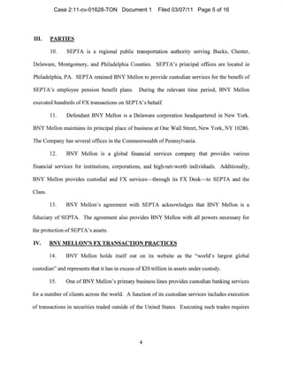 III. PARTIES

10. SEPTA is a regional public transportation authority servIng Bucks, Chester,
Delaware, Montgomery, and Philadelphia COllnties. SEPTA's principal offices are located in
Philadelphia, PA. SEPTA retained BNY Mellon to provide custodian services for the benefit of
SEPTA's employee pension benefit plans. Dllring the relevant time period, BNY Mellon
execllted hundreds ofFX transactions on SEPTA's behalf.
11. Defendant BNY Mellon is a Delaware corporation headquartered ill New York.
BNY Mellon mailltains its principal place of business at One Wall Street, New York, NY 10286.
The Company has several offices in the Commonwealth ofPemlsylvania.
12. BNY Mellon is a global financial services company that provides various
financial services for institutions, corporations, and higll-net-worth illdividuals. Additionally,
BNY Mellon provides custodial and FX services-through its FX Desk-to SEPTA and the
Class.
13. BNY Mellon's agreement with SEPTA ackIl0wledges that BNY Mellon is a
fiduciary of SEPTA. The agreemellt also provides BNY Mellon with all powers necessary for
the protection of SEPTA's assets.
IV. BNY MELLON'S FX TRANSACTION PRACTICES
14. BNY Mellon holds itself out on its website as the "world's largest global
custodian" and represents that it 11as in excess of $20 trillion in assets under custody.
15. One ofBNY Mellon's primary business lines provides custodian banking services
for a nllmber of clients across the world. A function of its custodian services includes execution
of transactions in securities traded olltside of the United States. Execllting such trades requires
4

Case 2:11-cv-01628-TON Document 1 Filed 03/07/11 Page 5 of 16
 