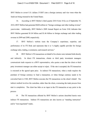 BNY Mellon to covert U.S. dollars ("USD") into a foreign currency and vice versa when the
funds are being returned to the United States.
16. According to BNY Mellon's third quarter 2010 Form 10-Q, as of Septen1ber 30,
2010, BNY Mellon had generated $628 million in "foreign exchange and other trading revenue"
year-to-date. Additionally, BNY Mellon's 2009 Annual Report on Form 10-K indicates that
BNY Mellol1 generated $1.04 billion and $1.46 billion in foreign exchange and other trading
revenue in 2009 and 2008, respectively.
17. BNY Mellon's website touts the Company's experIence, expertise, and
performance of its FX Desk al1d represents that it is "a highly capable provider for foreign
exchange sales, trading, e-commerce, and research services."
18. BNY Mellon's FX transactions on behalf of its clients were initiated both directly
and indirectly. In direct FX transactions, clients or third party investment managers
communicate trade requests to a BNY representative, who quotes a rate that the client or third
party investment manager can either accept or reject. If the rate is accepted, the FX transaction
is executed at the agreed upon price. In indirect FX transactions, when a trade requires the
purchase of foreign currency to fund a transaction, or when foreign currency needs to be
cOl1verted back to USD, BNY Mellon executes the FX transactions on the client's behalf. The
indirect method involves the custodian, rather tl1an the client, overseeing the trade process from
start to con1pletion. The client has little or no input in the FX transaction at any point in the
process.
19. The FX transactions affected by BNY Mellon's actions described herein were
indirect FX transactions. Indirect FX transactions are also known as "standing instruction"
and/or "non-11egotiated" trades.
5

Case 2:11-cv-01628-TON Document 1 Filed 03/07/11 Page 6 of 16
 