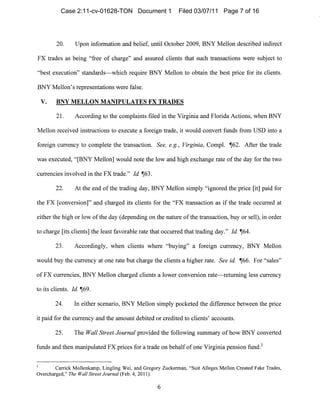 20. Upon information and belief, until October 2009, BNY Mellon described indirect
FX trades as being "free of charge" and assured clients that such transactions were subject to
"best execution" standards-which reqllire BNY Mellon to obtain the best price for its clients.
BNY Mellon's representations were false.
v. BNY MELLON MANIPULATES FX TRADES
21. According to the complaints filed in the Virginia and Florida Actions, when BNY
Mellon received instructions to execute a foreign trade, it would convert funds from USD into a
foreign currency to complete the transaction. See} e.g., Virginia, Compi. ~62. After the trade
was executed, "[BNY Mellon] would note the low and high exchange rate of the day for the two
currencies involved in the FX trade." Id. ~63.
22. At the end of the trading day, BNY Mellon sinlply "ignored the price [it] paid for
the FX [conversiol1]" and charged its clients for the "FX transaction as if the trade occurred at
either the high or low of the day (depending on the nature ofthe transaction, buy or sell), in order
to charge [its clients] the least favorable rate tllat occurred that trading day." Id. ~64.
23. Accordingly, when clients where "buying" a foreign Cllrrency, BNY Mellon
would buy the currency at one rate but charge the clients a higher rate. See ide ~66. For "sales"
of FX currencies, BNY Mellon charged clients a lower conversion rate-retllming less ,currency
to its clients. Id ~69.
24. In either scenario, BNY Mellon simply pocketed the difference between the price
it paid for the currency and the amount debited or credited to clients' accounts.
25. The Wall Street Journal provided the following summary of how BNY converted
funds and then manipulated FX prices for a trade on behalf of one Virgil1ia pension fund:!
Carrick Mollenkamp, Lingling Wei, and Gregory Zuckennan, "Suit Alleges Mellon Created Fake Trades,
Overcharged," The Wall Street Journal (Feb. 4, 2011).
6

Case 2:11-cv-01628-TON Document 1 Filed 03/07/11 Page 7 of 16
 