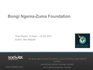 Bongi Ngema-Zuma Foundation



       Time Period: 15 Sept – 15 Oct 2011
       Author: Neo Mabale




                   The Bongi Ngema-Zuma Foundation is not an existing or past client of
                                                 saidWot.
                                Local & International coverage included.
www.saidwot.com                    All 11 official languages included.
 