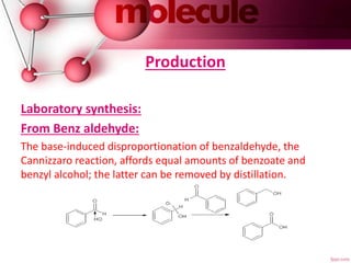 Production
Laboratory synthesis:
From Benz aldehyde:
The base-induced disproportionation of benzaldehyde, the
Cannizzaro reaction, affords equal amounts of benzoate and
benzyl alcohol; the latter can be removed by distillation.
 