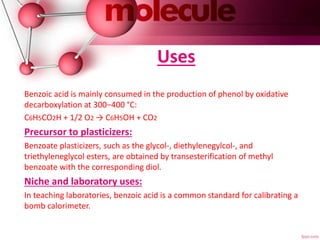 Uses
Benzoic acid is mainly consumed in the production of phenol by oxidative
decarboxylation at 300−400 °C:
C6H5CO2H + 1/2 O2 → C6H5OH + CO2
Precursor to plasticizers:
Benzoate plasticizers, such as the glycol-, diethylenegylcol-, and
triethyleneglycol esters, are obtained by transesterification of methyl
benzoate with the corresponding diol.
Niche and laboratory uses:
In teaching laboratories, benzoic acid is a common standard for calibrating a
bomb calorimeter.
 