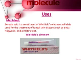 Uses
Medicinal:
Benzoic acid is a constituent of Whitfield's ointment which is
used for the treatment of fungal skin diseases such as tinea,
ringworm, and athlete's foot.
Whitfield's ointment
 