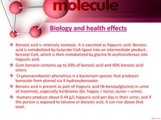Biology and health effects
 Benzoic acid is relatively nontoxic. It is excreted as hippuric acid. Benzoic
acid is metabolized by butyrate-CoA ligase into an intermediate product,
benzoyl-CoA, which is then metabolized by glycine N-acyltransferase into
hippuric acid.
 Gum benzoin contains up to 20% of benzoic acid and 40% benzoic acid
esters.
 Cryptanaerobacter phenolicus is a bacterium species that produces
benzoate from phenol via 4-hydroxybenzoate.
 Benzoic acid is present as part of hippuric acid (N-benzoylglycine) in urine
of mammals, especially herbivores (Gr. hippos = horse; ouron = urine).
 Humans produce about 0.44 g/L hippuric acid per day in their urine, and if
the person is exposed to toluene or benzoic acid, it can rise above that
level.
 