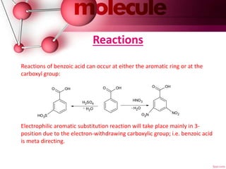 Reactions
Reactions of benzoic acid can occur at either the aromatic ring or at the
carboxyl group:
Electrophilic aromatic substitution reaction will take place mainly in 3-
position due to the electron-withdrawing carboxylic group; i.e. benzoic acid
is meta directing.
O OH
HO3S
O OH O OH
NO2O2N
H2SO4
H2O-
HNO3
H2O-
 