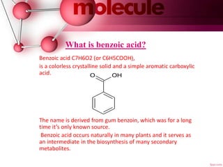 What is benzoic acid?
Benzoic acid C7H6O2 (or C6H5COOH),
is a colorless crystalline solid and a simple aromatic carboxylic
acid.
The name is derived from gum benzoin, which was for a long
time it’s only known source.
Benzoic acid occurs naturally in many plants and it serves as
an intermediate in the biosynthesis of many secondary
metabolites.
O OH
 