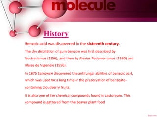 History
Benzoic acid was discovered in the sixteenth century.
The dry distillation of gum benzoin was first described by
Nostradamus (1556), and then by Alexius Pedemontanus (1560) and
Blaise de Vigenère (1596).
In 1875 Salkowski discovered the antifungal abilities of benzoic acid,
which was used for a long time in the preservation of benzoate-
containing cloudberry fruits.
It is also one of the chemical compounds found in castoreum. This
compound is gathered from the beaver plant food.
 