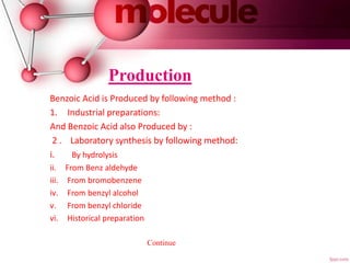Production
Benzoic Acid is Produced by following method :
1. Industrial preparations:
And Benzoic Acid also Produced by :
2 . Laboratory synthesis by following method:
i. By hydrolysis
ii. From Benz aldehyde
iii. From bromobenzene
iv. From benzyl alcohol
v. From benzyl chloride
vi. Historical preparation
Continue
 