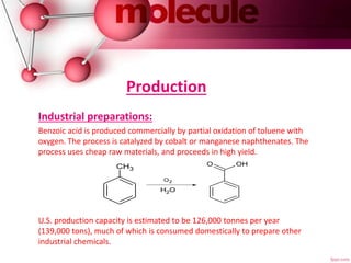 Production
Industrial preparations:
Benzoic acid is produced commercially by partial oxidation of toluene with
oxygen. The process is catalyzed by cobalt or manganese naphthenates. The
process uses cheap raw materials, and proceeds in high yield.
U.S. production capacity is estimated to be 126,000 tonnes per year
(139,000 tons), much of which is consumed domestically to prepare other
industrial chemicals.
CH3
O2
OH2
O OH
 