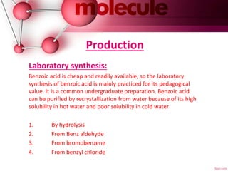 Production
Laboratory synthesis:
Benzoic acid is cheap and readily available, so the laboratory
synthesis of benzoic acid is mainly practiced for its pedagogical
value. It is a common undergraduate preparation. Benzoic acid
can be purified by recrystallization from water because of its high
solubility in hot water and poor solubility in cold water
1. By hydrolysis
2. From Benz aldehyde
3. From bromobenzene
4. From benzyl chloride
 