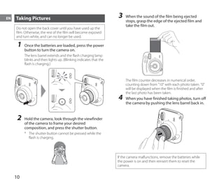 10
EN Taking Pictures
Do not open the back cover until you have used up the
film. Otherwise, the rest of the film will become exposed
and turn white, and can no longer be used.
1	 Once the batteries are loaded, press the power
button to turn the camera on.
The lens barrel extends and the flash charging lamp
blinks and then lights up. (Blinking indicates that the
flash is charging.)
2	 Hold the camera, look through the viewfinder
of the camera to frame your desired
composition, and press the shutter button.
*	 The shutter button cannot be pressed while the
flash is charging.
3	 When the sound of the film being ejected
stops, grasp the edge of the ejected film and
take the film out.
The film counter decreases in numerical order,
counting down from "10" with each photo taken. "0"
will be displayed when the film is finished and after
the last photo has been taken.
4	 When you have finished taking photos, turn off
the camera by pushing the lens barrel back in.
If the camera malfunctions, remove the batteries while
the power is on and then reinsert them to reset the
camera.
 