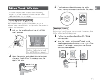 11
EN
Taking a Photo in Selfie Mode
To switch from the selfie mode to normal shooting
mode, turn off the camera by pushing the lens barrel
back in and then turn it on again.
Taking a picture of yourself
If you shoot in selfie mode, you can take a picture of
yourself using the selfie mirror on the front of the camera to
confirm your exposure.
1	 Pull out the lens barrel until the SELFIE ON
mark appears.
SELFIE
ON
SELFIE
MODE
Pull out the lens barrel until
the SELFIE ON mark appears.
2	 Hold the camera securely with both hands so
that your face is 30 to 50 cm away from the
end of the lens.
30cm-50cm
3	 Confirm the composition using the selfie
mirror, then push the shutter to take the photo.
Taking a closeup
If you shoot in selfie mode, you can move the camera close
to the subject and take a closeup.
1	 Pull out the lens barrel until the SELFIE ON
mark appears.
2	 Hold the camera so that the mark in the
viewfinder sits slightly to the upper right of the
center of the subject, then press the shutter
button to take a photo.
30cm-50cm
 