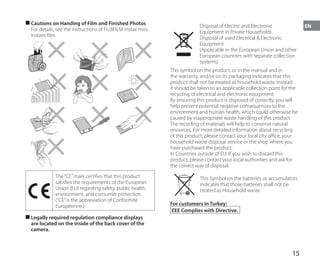 15
EN
■
■ Cautions on Handing of Film and Finished Photos
For details, see the instructions of FUJIFILM instax mini
instant film.
The“CE”mark certifies that this product
satisfies the requirements of the European
Union (EU) regarding safety, public health,
environment, and consumer protection.
(“CE”is the abbreviation of Conformité
Européenne.)
■
■ Legally required regulation compliance displays
are located on the inside of the back cover of the
camera.
Disposal of Electric and Electronic
Equipment in Private Households
Disposal of used Electrical & Electronic
Equipment
(Applicable in the European Union and other
European countries with separate collection
systems)
This symbol on the product, or in the manual and in
the warranty, and/or on its packaging indicates that this
product shall not be treated as household waste. Instead
it should be taken to an applicable collection point for the
recycling of electrical and electronic equipment.
By ensuring this product is disposed of correctly, you will
help prevent potential negative consequences to the
environment and human health, which could otherwise be
caused by inappropriate waste handling of this product.
The recycling of materials will help to conserve natural
resources. For more detailed information about recycling
of this product, please contact your local city office, your
household waste disposal service or the shop where you
have purchased the product.
In Countries outside of EU: If you wish to discard this
product, please contact your local authorities and ask for
the correct way of disposal.
This Symbol on the batteries or accumulators
indicates that those batteries shall not be
treated as Household waste.
For customers in Turkey:
EEE Complies with Directive.
 