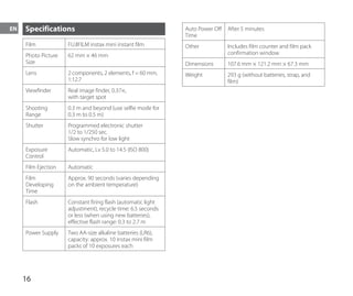 16
EN Specifications
Film FUJIFILM instax mini instant film
Photo Picture
Size
62 mm × 46 mm
Lens 2 components, 2 elements, f = 60 mm,
1:12.7
Viewfinder Real image finder, 0.37×,
with target spot
Shooting
Range
0.3 m and beyond (use selfie mode for
0.3 m to 0.5 m)
Shutter Programmed electronic shutter
1/2 to 1/250 sec.
Slow synchro for low light
Exposure
Control
Automatic, Lv 5.0 to 14.5 (ISO 800)
Film Ejection Automatic
Film
Developing
Time
Approx. 90 seconds (varies depending
on the ambient temperature)
Flash Constant firing flash (automatic light
adjustment), recycle time: 6.5 seconds
or less (when using new batteries),
effective flash range: 0.3 to 2.7 m
Power Supply Two AA-size alkaline batteries (LR6),
capacity: approx. 10 instax mini film
packs of 10 exposures each
Auto Power Off
Time
After 5 minutes
Other Includes film counter and film pack
confirmation window
Dimensions 107.6 mm × 121.2 mm × 67.3 mm
Weight 293 g (without batteries, strap, and
film)
 