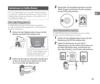 19
DE
Aufnahmen im Selfie-Modus
Um vom Selfie-Modus zum normalen Aufnahmemodus
zu wechseln, schalten Sie die Kamera aus, indem Sie den
Objektivtubus wieder einschieben, und schalten Sie sie
anschließend wieder ein.
Sich selbst fotografieren
Im Selfie-Modus können Sie sich selbst fotografieren
und dabei mit dem Selfie-Spiegel vorn an der Kamera Ihr
Aussehen überprüfen.
1	 Ziehen Sie den Objektivtubus heraus, bis die
Markierung SELFIE ON sichtbar wird.
SELFIE
ON
SELFIE
MODE
Ziehen Sie den Objektivtubus
heraus, bis die Markierung
SELFIE ON sichtbar wird.
2	 Halten Sie die Kamera mit beiden Händen fest,
so dass Ihr Gesicht einen Abstand von 30 bis
50 cm vom Ende des Objektivs hat.
30cm-50cm
3	 Überprüfen Sie die Bildkomposition mit dem
Selfie-Spiegel und drücken Sie den Auslöser,
um das Foto aufzunehmen.
Eine Nahaufnahme machen
Im Selfie-Modus können Sie die Kamera nah ans Motiv
bringen und eine Nahaufnahme machen.
1	 Ziehen Sie den Objektivtubus heraus, bis die
Markierung SELFIE ON sichtbar wird.
2	 Halten Sie die Kamera so, dass die
-Markierung im Sucher etwas rechts oben von
der Mitte des Motivs liegt, und drücken Sie
dann den Auslöser, um ein Foto aufzunehmen.
30cm-50cm
 