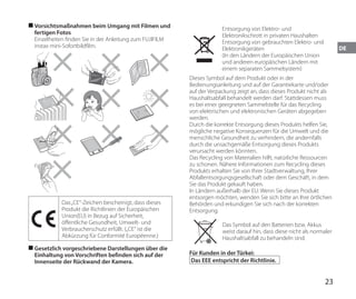 23
DE
■
■ Vorsichtsmaßnahmen beim Umgang mit Filmen und
fertigen Fotos
Einzelheiten finden Sie in der Anleitung zum FUJIFILM
instax mini-Sofortbildfilm.
Das„CE“-Zeichen bescheinigt, dass dieses
Produkt die Richtlinien der Europäischen
Union(EU) in Bezug auf Sicherheit,
öffentliche Gesundheit, Umwelt- und
Verbraucherschutz erfüllt. („CE“ ist die
Abkürzung für Conformité Européenne.)
■
■ Gesetzlich vorgeschriebene Darstellungen über die
Einhaltung von Vorschriften befinden sich auf der
Innenseite der Rückwand der Kamera.
Entsorgung von Elektro- und
Elektronikschrott in privaten Haushalten
Entsorgung von gebrauchten Elektro- und
Elektronikgeräten
(In den Ländern der Europäischen Union
und anderen europäischen Ländern mit
einem separaten Sammelsystem)
Dieses Symbol auf dem Produkt oder in der
Bedienungsanleitung und auf der Garantiekarte und/oder
auf der Verpackung zeigt an, dass dieses Produkt nicht als
Haushaltsabfall behandelt werden darf. Stattdessen muss
es bei einer geeigneten Sammelstelle für das Recycling
von elektrischen und elektronischen Geräten abgegeben
werden.
Durch die korrekte Entsorgung dieses Produkts helfen Sie,
mögliche negative Konsequenzen für die Umwelt und die
menschliche Gesundheit zu verhindern, die andernfalls
durch die unsachgemäße Entsorgung dieses Produkts
verursacht werden könnten.
Das Recycling von Materialien hilft, natürliche Ressourcen
zu schonen. Nähere Informationen zum Recycling dieses
Produkts erhalten Sie von Ihrer Stadtverwaltung, Ihrer
Abfallentsorgungsgesellschaft oder dem Geschäft, in dem
Sie das Produkt gekauft haben.
In Ländern außerhalb der EU: Wenn Sie dieses Produkt
entsorgen möchten, wenden Sie sich bitte an Ihre örtlichen
Behörden und erkundigen Sie sich nach der korrekten
Entsorgung.
Das Symbol auf den Batterien bzw. Akkus
weist darauf hin, dass diese nicht als normaler
Haushaltsabfall zu behandeln sind.
Für Kunden in der Türkei:
Das EEE entspricht der Richtlinie.
 