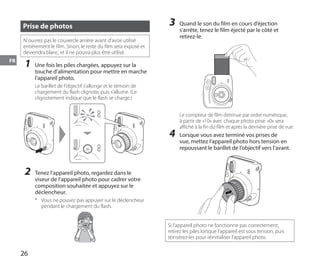 26
FR
Prise de photos
N’ouvrez pas le couvercle arrière avant d’avoir utilisé
entièrement le film. Sinon, le reste du film sera exposé et
deviendra blanc, et il ne pourra plus être utilisé.
1	 Une fois les piles chargées, appuyez sur la
touche d’alimentation pour mettre en marche
l’appareil photo.
Le barillet de l’objectif s’allonge et le témoin de
chargement du flash clignote, puis s’allume. (Le
clignotement indique que le flash se charge.)
2	 Tenez l’appareil photo, regardez dans le
viseur de l’appareil photo pour cadrer votre
composition souhaitée et appuyez sur le
déclencheur.
*	 Vous ne pouvez pas appuyer sur le déclencheur
pendant le chargement du flash.
3	 Quand le son du film en cours d’éjection
s’arrête, tenez le film éjecté par le côté et
retirez-le.
Le compteur de film diminue par ordre numérique,
à partir de «10» avec chaque photo prise. «0» sera
affiché à la fin du film et après la dernière prise de vue.
4	 Lorsque vous avez terminé vos prises de
vue, mettez l’appareil photo hors tension en
repoussant le barillet de l’objectif vers l’avant.
Si l’appareil photo ne fonctionne pas correctement,
retirez les piles lorsque l’appareil est sous tension, puis
réinsérez-les pour réinitialiser l’appareil photo.
 