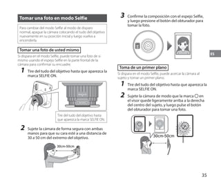 35
ES
Tomar una foto en modo Selfie
Para cambiar del modo Selfie al modo de disparo
normal, apague la cámara colocando el tudo del objetivo
nuevamente en su posición inicial y luego vuelva a
encenderla.
Tomar una foto de usted mismo
Si dispara en el modo Selfie, puede tomar una foto de si
mismo usando el espejo Selfie en la parte frontal de la
cámara para confirmar su encuadre.
1	 Tire del tudo del objetivo hasta que aparezca la
marca SELFIE ON.
SELFIE
ON
SELFIE
MODE
Tire del tudo del objetivo hasta
que aparezca la marca SELFIE ON.
2	 Sujete la cámara de forma segura con ambas
manos para que su cara esté a una distancia de
30 a 50 cm del extremo del objetivo.
30cm-50cm
3	 Confirme la composición con el espejo Selfie,
y luego presione el botón del obturador para
tomar la foto.
Toma de un primer plano
Si dispara en el modo Selfie, puede acercar la cámara al
sujeto y tomar un primer plano.
1	 Tire del tudo del objetivo hasta que aparezca la
marca SELFIE ON.
2	 Sujete la cámara de modo que la marca en
el visor quede ligeramente arriba a la derecha
del centro del sujeto, y luego pulse el botón
del obturador para tomar una foto.
30cm-50cm
 