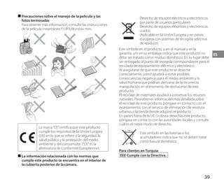 39
ES
■
■ Precauciones sobre el manejo de la película y las
fotos terminadas
Para obtener más información, consulte las instrucciones
de la película instantánea FUJIFILM instax mini.
La marca“CE”certifica que este producto
cumple los requisitos de la Unión Europea
(UE) en lo que se refiere a la seguridad, la
salud pública y la protección del medio
ambiente y del consumidor. (“CE”es la
abreviatura de Conformité Européenne).
■
■ La información relacionada con las normas que
cumple este producto se encuentra en el interior de
la cubierta posterior de la cámara.
Desecho de equipos eléctricos y electrónicos
por parte de usuarios particulares
Desecho de equipos eléctricos y electrónicos
usados
(Aplicable en la Unión Europea y en países
europeos con sistemas de recogida selectiva
de residuos)
Este símbolo en el producto, o en el manual y en la
garantía, y/o en su embalaje indica que este producto no
debe ser tratado como residuo doméstico. En su lugar debe
ser entregado al punto de recogida correspondiente para el
reciclado de equipamiento eléctrico y electrónico.
Al asegurarse de que este producto se deseche
correctamente, usted ayudará a evitar posibles
consecuencias negativas para el medio ambiente y la
salud humana que podrían derivarse de la incorrecta
manipulación en el momento de deshacerse de este
producto.
El reciclaje de materiales ayudará a conservar los recursos
naturales. Para obtener información más detallada sobre
el reciclaje de este producto, póngase en contacto con el
ayuntamiento, con el servicio de eliminación de residuos
urbanos o la tienda donde adquirió el producto.
En países fuera de la UE: Si desea desechar este producto,
póngase en contacto con las autoridades locales y consulte
cuál es el mejor modo de desecho.
Este símbolo en las baterías o los
acumuladores indica que no se deben tratar
como basura doméstica.
Para clientes en Turquía:
EEE Cumple con la Directiva.
 