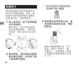 42
CN
拍摄照片
用完相纸盒中的所有相纸后才
可以打开相机后盖。否则，相
纸盒中未使用的相纸将会曝光
且变成白色，不能再使用。
1	 装入电池后，按下电源按钮
可开启相机。
镜头伸出，闪光灯充电指示
灯从闪烁到常亮。（指示灯
闪烁时，表示闪光灯正在充
电。）
2	 握住相机，透过相机的取景
器来确定构图，然后按下快
门按钮即可拍照。
* 当闪光灯处于充电状态时，
无法按下快门按钮。
3	 相纸弹出的声音停止后，请
抓住弹出相纸的边缘，将相
纸取出。
相纸计数器的数字从“10”
开始，每拍一张照片，数
字就减一。拍完最后一张照
片后相纸计数器的数字会显
示“0”。
 