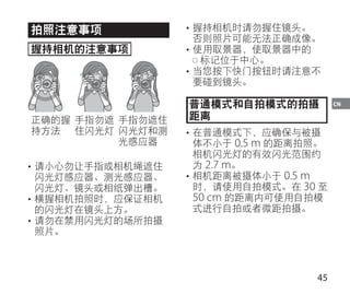 45
CN
拍照注意事项
握持相机的注意事项
正确的握
持方法
手指勿遮
住闪光灯
手指勿遮住
闪光灯和测
光感应器
• 请小心勿让手指或相机绳遮住
闪光灯感应器、测光感应器、
闪光灯、镜头或相纸弹出槽。
• 横握相机拍照时，应保证相机
的闪光灯在镜头上方。
• 请勿在禁用闪光灯的场所拍摄
照片。
• 握持相机时请勿握住镜头。
否则照片可能无法正确成像。
• 使用取景器，使取景器中的
标记位于中心。
• 当您按下快门按钮时请注意不
要碰到镜头。
普通模式和自拍模式的拍摄
距离
• 在普通模式下，应确保与被摄
体不小于 0.5 m 的距离拍照。
相机闪光灯的有效闪光范围约
为 2.7 m。
• 相机距离被摄体小于 0.5 m
时，请使用自拍模式。在 30 至
50 cm 的距离内可使用自拍模
式进行自拍或者微距拍摄。
 