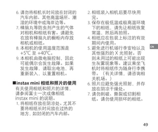 49
CN
6.	请勿将相机长时间放在封闭的
汽车内部、其他高温场所、潮
湿的环境中或海岸边等。
7.	樟脑丸等防虫剂产生的气体
对相机和相纸有害。请避免
在放有樟脑丸的橱柜内存放
相机或相纸。
8.	本相机的使用温度范围是
+5°C 至 +40°C。
9.	本相机由微电脑控制，因此
可能偶尔会发生故障。如果
发生故障，请取出电池，再
重新装入，以重置相机。
■instax mini 相纸和照片的使用
有关使用相纸和照片的详情，
请参阅富士一次成像相纸
instax mini 的说明。
1.	将相纸存放在阴凉处。尤其不
要将相纸长时间放在过热的
地方，如封闭的汽车内部。
2.	相纸装入相机后要尽快用
完。
3.	保存在极低温或极高温环境
下的相纸，请先让相纸恢复
常温，然后再拍照。
4.	相纸应在包装上标注的有效
期间内使用。
5.	避免进行机场行李安检以及
其他强烈的 X 光照射。否
则未用过的相纸上可能出现
生灰雾现象等。建议乘坐飞
机时将相纸作为随身行李携
带。（有关详情，请咨询相
关机场。）
6.	照片应避免强光照射，并存
放在阴凉干燥处。
7.	请勿刺破、撕裂或切割相
纸。请勿使用损坏的相纸。
 