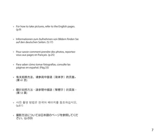 7
•	 For how to take pictures, refer to the English pages.
(p.9)
•	 Informationen zum Aufnehmen von Bildern finden Sie
auf den deutschen Seiten. (S.17)
•	 Pour savoir comment prendre des photos, reportez-
vous aux pages en français. (p.25)
•	 Para saber cómo tomar fotografías, consulte las
páginas en español. (Pág.33)
•	 有关拍照方法，请参阅中国语（简体字）的页面。
(第 41 页)
•	 關於拍照方法，請參閱中國語（繁體字）的頁面。
(第 53 頁)
•	 사진 촬영 방법은 한국어 페이지를 참조하십시오.
(p.61)
•	 撮影方法については日本語のページを参照してくだ
さい。(p.69)
 