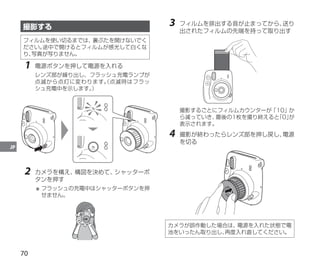 70
JP
撮影する
フィルムを使い切るまでは、裏ぶたを開けないでく
ださい。
途中で開けるとフィルムが感光して白くな
り、
写真が写りません。
1	 電源ボタンを押して電源を入れる
レンズ部が繰り出し、フラッシュ充電ランプが
点滅から点灯に変わります。
（点滅時はフラッ
シュ充電中を示します。
）
2	 カメラを構え、
構図を決めて、
シャッターボ
タンを押す
＊	フラッシュの充電中はシャッターボタンを押
せません。
3	 フィルムを排出する音が止まってから、
送り
出されたフィルムの先端を持って取り出す
撮影するごとにフィルムカウンターが「10」か
ら減っていき、
最後の1枚を撮り終えると
「0」
が
表示されます。
4	 撮影が終わったらレンズ部を押し戻し、
電源
を切る
カメラが誤作動した場合は、電源を入れた状態で電
池をいったん取り出し、
再度入れ直してください。
 