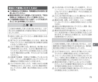 73
JP
安全にご使用いただくために
●
● 
この製品および付属品は、
写真撮影以外の目的に使
用しないでください。
●
● 製品の安全性には十分配慮しておりますが、
下記の
内容をよくお読みの上、
正しくご使用ください。
●
● 
この説明書はお読みになった後で、
いつでも見られ
るところに必ず保管してください。
警 告
この表示を無視して誤った取り扱いをすると、人が
死亡または重傷を負う可能性が想定される内容を
示しています。
	絶対に分解しないでください。
感電の原因になる
ことがあります。
	落下などにより内部が露出したときは、絶対に触
れないでください。
高圧回路があり感電する原因
になることがあります。
	カメラ
（電池）
が熱くなる、
煙が出る、
焦げ臭いなど
の異常を感じたときは、ただちに電池を取り出し
てください。
発火ややけどの原因になることがあ
ります
（電池を取り出す際、やけどには十分ご注意
ください）
。
	自転車や自動車・列車などを運転している人に向
けて、フラッシュ発光撮影をしないでください。
交
通事故などの原因となることがあります。
	カメラを水中に落としたり、内部に水または金属
や異物などが入ったときは、ただちに電池を取り
出してください。
発熱・発火の原因になることがあ
ります。
	引火性の高いガスが充満している場所や、ガソリ
ン、
ベンジン、
シンナーなどの近くでカメラを使用
しないでください。
爆発や発火・やけどの原因にな
ることがあります。
	小さいお子様の手の届くところに置かないでくだ
さい。
けがの原因になることがあります。
	電池の分解、
加熱、
火中への投入、
ショートは絶対
にしないでください。
破裂の原因になることがあ
ります。
	指定以外の電池を使わないでください。
発熱・発火
の原因になることがあります。
	電池は乳幼児の手の届かないところに置いてくだ
さい。
乳幼児が誤って飲み込む原因になることが
あります。
万一飲み込んだ場合には、ただちに医師
の診察を受けてください。
注 意
この表示を無視して誤った取り扱いをすると、人が
傷害を負う可能性が想定される内容または、物的損
害の発生が想定される内容を示しています。
	カメラをぬらしたり、ぬれた手で触ったりしない
でください。
感電の原因となることがあります。
	フラッシュを人の目に近づけて発光しないでくだ
さい。
一時的に視力に影響することがあります。
特
に乳幼児を撮影するときは気をつけてください。
	電池の を誤って装てんしないようにご注意く
ださい。
カメラの破損や電池の液もれにより周囲
を汚損する原因となることがあります。
	カメラの内側の可動部に触れないでください。
け
がの原因となることがあります。
 