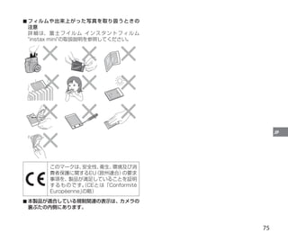 75
JP
■
■ フィルムや出来上がった写真を取り扱うときの
注意
詳細は、富士フイルム インスタントフィルム
instax miniの取扱説明を参照してください。
このマークは、
安全性、
衛生、
環境及び消
費者保護に関するEU
（欧州連合）
の要求
事項を、製品が満足していることを証明
するものです。
（CEとは「Conformité
Européenne」
の略）
■
■ 本製品が適合している規制関連の表示は、カメラの
裏ぶたの内側にあります。
 