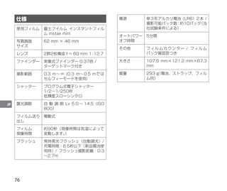 76
JP
仕様
使用フィルム 富士フイルム インスタントフィル
ム instax mini
写真画面
サイズ
62 mm × 46 mm
レンズ 2群2枚構成 f = 60 mm 1
：
12.7
ファインダー 実像式ファインダー 0.37倍 /
ターゲットマーク付き
撮影範囲 0.3 m～∞ (0.3 m～0.5 mでは
セルフィーモードを使用)
シャッター プログラム式電子シャッター
1/2～1/250秒
低輝度スローシンクロ
露光調節 自 動 調 節 Lv 5.0 ～ 14.5（ISO
800）
フィルム送り
出し
電動式
フィルム
現像時間
約90秒（現像時間は気温によって
変動します。
）
フラッシュ 常時発光フラッシュ（自動調光）/
充電時間：6.5秒以下（新品電池使
用時）/ フラッシュ撮影距離：0.3
～2.7m
電源 単３形アルカリ電池（LR6）２本 /
撮影可能パック数：約10パック
（当
社試験条件による）
オートパワー
オフ時間
5分間
その他 フィルムカウンター / フィルム
パック確認窓つき
大きさ 107.6 mm×121.2 mm×67.3
mm
質量 293 g
（電池、ストラップ、フィル
ム別）
 