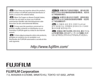 [ en ] If you have any inquiries about this product,
please contact a FUJIFILM authorized distributor or
dealer, or access the website below.
[ de ] Wenn Sie Fragen zu diesem Produkt haben,
wenden Sie sich bitte an einen von FUJIFILM
autorisierten Händler oder Vertriebspartner oder
besuchen Sie die untenstehende Website.
[ fr ] Si vous avez des questions concernant ce
produit, veuillez contacter un distributeur ou un
revendeur FUJIFILM agréé ou visitez le site Internet
suivant.
[ es ] Si tiene alguna pregunta sobre este producto,
póngase en contacto con un vendedor o un
distribuidor de FUJIFILM autorizados o acceda al sitio
web siguiente.
[ zh-CN ] 如果对本产品有任何疑问，请与经过授
权的 FUJIFILM 的分销商或经销商取得联系，或访问
以下网站联系我们。
[ zh-TW ] 如果對本產品有任何疑問，請與經過授
權的FUJIFILM 的分銷商或經銷商取得聯繫，或訪問
以下網站聯繫我們。
[ ko ] 이 제품에 관한 문의 사항은 FUJIFILM
공식 대리점 또는 판매점에 문의하시거나 아래의
웹사이트를 방문하십시오.
[ ja ] 本製品に関するお問い合わせは、
富士フイル
ムの正規代理店、
またはディーラーにご連絡いただ
くか、
以下のウェブサイ
トにアクセスしてください。
http://www.fujifilm.com/
 
