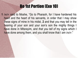 Bo 1st Portion (Exo 10)
1 ‫יהוה‬ said to Moshe, “Go to Pharaoh, for I have hardened his
heart and the heart of his servants, in order that I may show
these signs of mine in his midst, 2 and that you may tell in the
hearing of your son and your son’s son the mighty things I
have done in Mitsrayim, and that you tell of my signs which I
have done among them, and you shall know that I am ‫”.יהוה‬
 