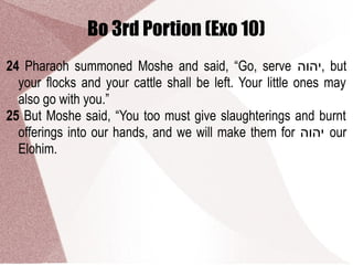 Bo 3rd Portion (Exo 10)
24 Pharaoh summoned Moshe and said, “Go, serve ‫,יהוה‬ but
your flocks and your cattle shall be left. Your little ones may
also go with you.”
25 But Moshe said, “You too must give slaughterings and burnt
offerings into our hands, and we will make them for ‫יהוה‬ our
Elohim.
 