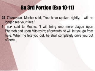 Bo 3rd Portion (Exo 10-11)
29 Thereupon, Moshe said, “You have spoken rightly; I will no
longer see your face.”
1 ‫יהוה‬ said to Moshe, “I will bring one more plague upon
Pharaoh and upon Mitsrayim; afterwards he will let you go from
here. When he lets you out, he shall completely drive you out
of here.
 