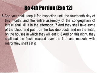 Bo 4th Portion (Exo 12)
6 And you shall keep it for inspection until the fourteenth day of
this month, and the entire assembly of the congregation of
Isra’el shall kill it in the afternoon. 7 And they shall take some
of the blood and put it on the two doorposts and on the lintel,
on the houses in which they will eat it. 8 And on this night, they
shall eat the flesh, roasted over the fire, and matzah; with
maror they shall eat it.
 