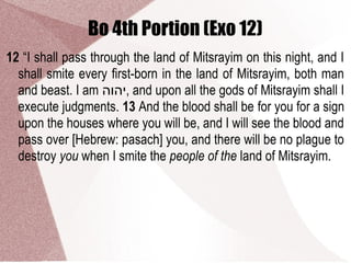 Bo 4th Portion (Exo 12)
12 “I shall pass through the land of Mitsrayim on this night, and I
shall smite every first-born in the land of Mitsrayim, both man
and beast. I am ‫,יהוה‬ and upon all the gods of Mitsrayim shall I
execute judgments. 13 And the blood shall be for you for a sign
upon the houses where you will be, and I will see the blood and
pass over [Hebrew: pasach] you, and there will be no plague to
destroy you when I smite the people of the land of Mitsrayim.
 