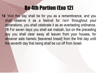 Bo 4th Portion (Exo 12)
14 “And this day shall be for you as a remembrance, and you
shall observe it as a festival for ‫יהוה‬ throughout your
generations, you shall celebrate it as an everlasting ordinance.
15 For seven days you shall eat matzah, but on the preceding
day you shall clear away all leaven from your houses, for
whoever eats hametz [leavened bread] from the first day until
the seventh day that being shall be cut off from Israel.
 