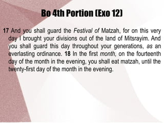 Bo 4th Portion (Exo 12)
17 And you shall guard the Festival of Matzah, for on this very
day I brought your divisions out of the land of Mitsrayim. And
you shall guard this day throughout your generations, as an
everlasting ordinance. 18 In the first month, on the fourteenth
day of the month in the evening, you shall eat matzah, until the
twenty-first day of the month in the evening.
 