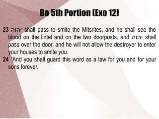 Bo 5th Portion (Exo 12)
23 ‫יהוה‬ shall pass to smite the Mitsrites, and he shall see the
blood on the lintel and on the two doorposts, and ‫יהוה‬ shall
pass over the door, and he will not allow the destroyer to enter
your houses to smite you.
24 “And you shall guard this word as a law for you and for your
sons forever.
 