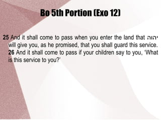 Bo 5th Portion (Exo 12)
25 And it shall come to pass when you enter the land that ‫יהוה‬
will give you, as he promised, that you shall guard this service.
26 And it shall come to pass if your children say to you, ‘What
is this service to you?’
 