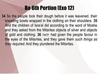 Bo 6th Portion (Exo 12)
34 So the people took their dough before it was leavened, their
kneading bowls wrapped in the clothing on their shoulders. 35
And the children of Isra’el did according to the word of Moshe
and they asked from the Mitsrites objects of silver and objects
of gold and clothing. 36 ‫יהוה‬ had given the people favour in
the eyes of the Mitsrites, and they gave them such things as
they required. And they plundered the Mitsrites.
 