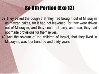 Bo 6th Portion (Exo 12)
39 They baked the dough that they had brought out of Mitsrayim
as matzah cakes, for it had not leavened, for they were driven
out of Mitsrayim, and they could not tarry, and also, they had
not made provisions for themselves.
40 And the sojourn of the children of Isra’el, that they lived in
Mitsrayim, was four hundred and thirty years.
 