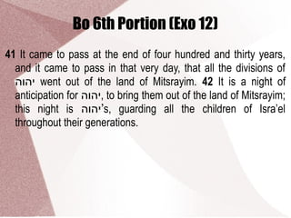 Bo 6th Portion (Exo 12)
41 It came to pass at the end of four hundred and thirty years,
and it came to pass in that very day, that all the divisions of
‫יהוה‬ went out of the land of Mitsrayim. 42 It is a night of
anticipation for ‫,יהוה‬ to bring them out of the land of Mitsrayim;
this night is ‫’יהוה‬s, guarding all the children of Isra’el
throughout their generations.
 
