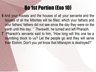 Bo 1st Portion (Exo 10)
6 And your houses and the houses of all your servants and the
houses of all the Mitsrites will be filled, which your fathers and
your fathers’ fathers did not see since the day they were on the
earth until this day.’ ” Therewith, he turned and left Pharaoh.
7 Pharaoh’s servants said to him, “How long will this one be a
stumbling block to us? Let the people go and they will serve
their Elohim. Don't you yet know that Mitsrayim is destroyed?”
 