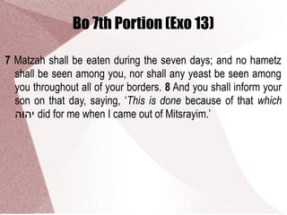 Bo 7th Portion (Exo 13)
7 Matzah shall be eaten during the seven days; and no hametz
shall be seen among you, nor shall any yeast be seen among
you throughout all of your borders. 8 And you shall inform your
son on that day, saying, ‘This is done because of that which
‫יהוה‬ did for me when I came out of Mitsrayim.’
 