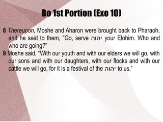 Bo 1st Portion (Exo 10)
8 Thereupon, Moshe and Aharon were brought back to Pharaoh,
and he said to them, "Go, serve ‫יהוה‬ your Elohim. Who and
who are going?”
9 Moshe said, “With our youth and with our elders we will go, with
our sons and with our daughters, with our flocks and with our
cattle we will go, for it is a festival of the ‫יהוה‬ to us.”
 