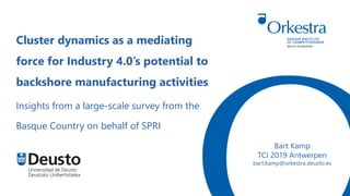 Bart Kamp
TCI 2019 Antwerpen
bart.kamp@orkestra.deusto.es
Cluster dynamics as a mediating
force for Industry 4.0’s potential to
backshore manufacturing activities
Insights from a large-scale survey from the
Basque Country on behalf of SPRI
 